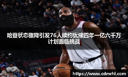 哈登状态骤降引发76人续约犹豫四年一亿六千万计划面临挑战