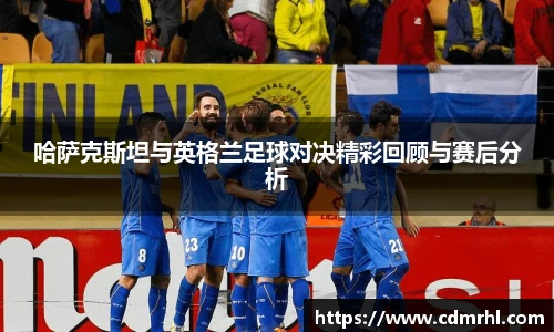 哈萨克斯坦与英格兰足球对决精彩回顾与赛后分析