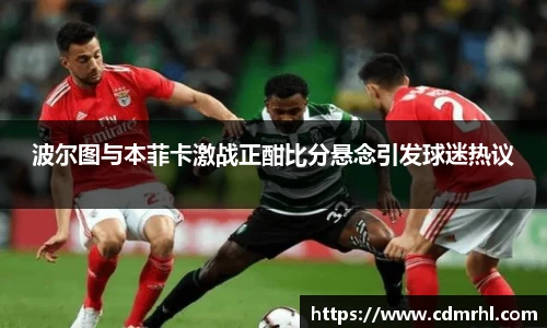 波尔图与本菲卡激战正酣比分悬念引发球迷热议