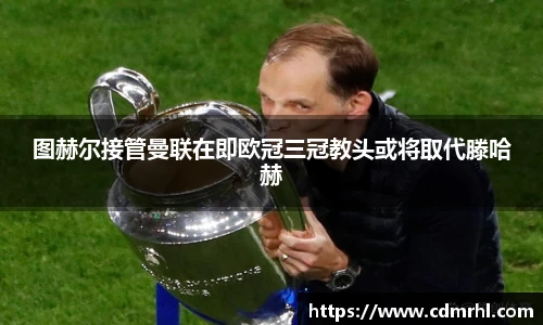 图赫尔接管曼联在即欧冠三冠教头或将取代滕哈赫